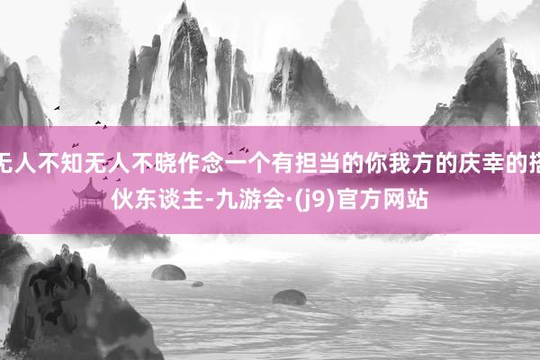 无人不知无人不晓作念一个有担当的你我方的庆幸的搭伙东谈主-九游会·(j9)官方网站