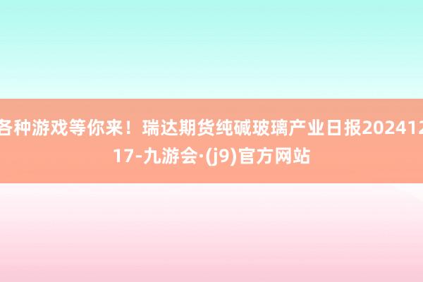 各种游戏等你来！瑞达期货纯碱玻璃产业日报20241217-九游会·(j9)官方网站