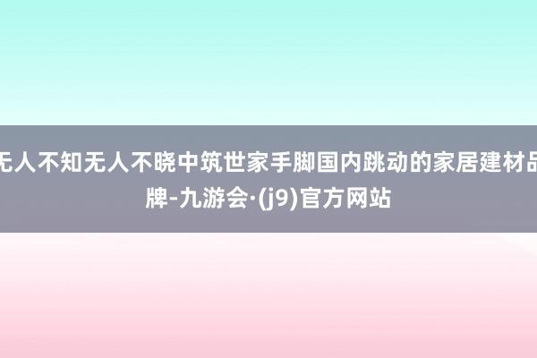 无人不知无人不晓中筑世家手脚国内跳动的家居建材品牌-九游会·(j9)官方网站