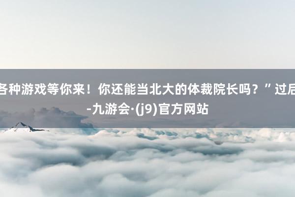 各种游戏等你来！你还能当北大的体裁院长吗？”过后-九游会·(j9)官方网站