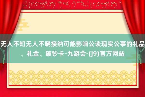 无人不知无人不晓接纳可能影响公谈现实公事的礼品、礼金、破钞卡-九游会·(j9)官方网站