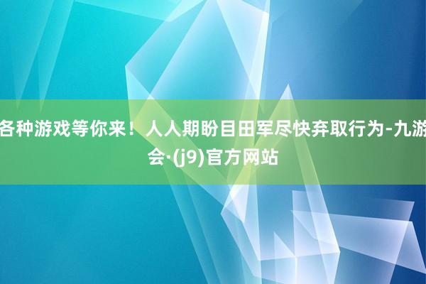 各种游戏等你来！人人期盼目田军尽快弃取行为-九游会·(j9)官方网站