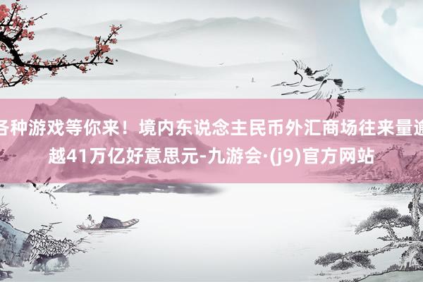 各种游戏等你来！境内东说念主民币外汇商场往来量逾越41万亿好意思元-九游会·(j9)官方网站