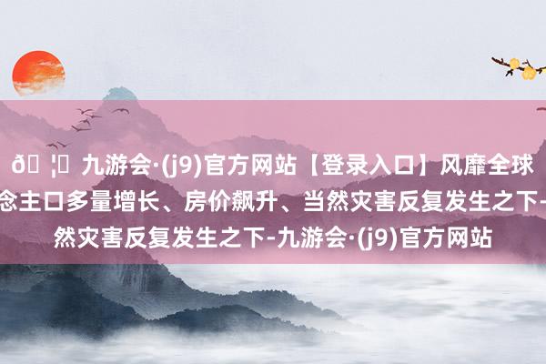 🦄九游会·(j9)官方网站【登录入口】风靡全球的娱乐游戏集团东说念主口多量增长、房价飙升、当然灾害反复发生之下-九游会·(j9)官方网站