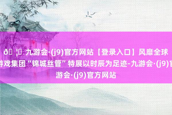 🦄九游会·(j9)官方网站【登录入口】风靡全球的娱乐游戏集团“锦城丝管”特展以时辰为足迹-九游会·(j9)官方网站