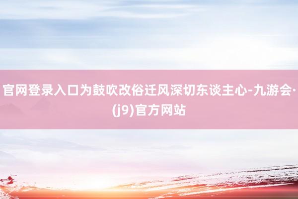 官网登录入口为鼓吹改俗迁风深切东谈主心-九游会·(j9)官方网站