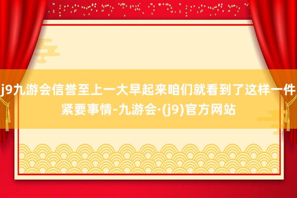 j9九游会信誉至上一大早起来咱们就看到了这样一件紧要事情-九游会·(j9)官方网站