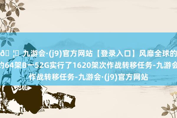 🦄九游会·(j9)官方网站【登录入口】风靡全球的娱乐游戏集团约64架B一52G实行了1620架次作战转移任务-九游会·(j9)官方网站