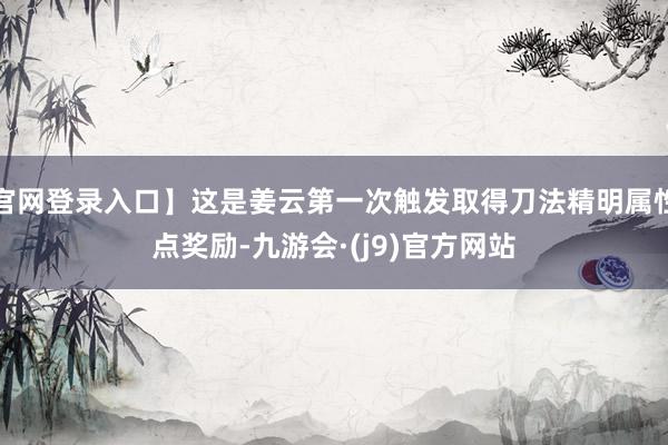 官网登录入口】这是姜云第一次触发取得刀法精明属性点奖励-九游会·(j9)官方网站