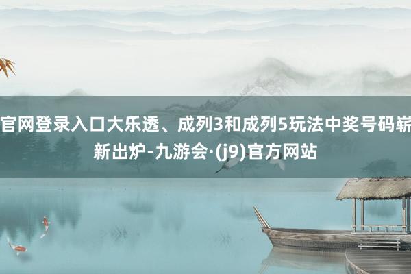 官网登录入口大乐透、成列3和成列5玩法中奖号码崭新出炉-九游会·(j9)官方网站