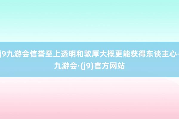 j9九游会信誉至上透明和敦厚大概更能获得东谈主心-九游会·(j9)官方网站