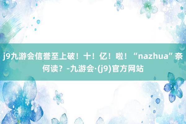 j9九游会信誉至上破！十！亿！啦！“nazhua”奈何读？-九游会·(j9)官方网站