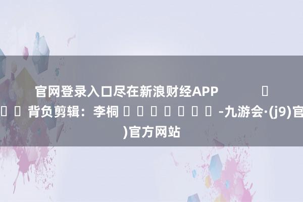 官网登录入口尽在新浪财经APP            						背负剪辑：李桐 							-九游会·(j9)官方网站