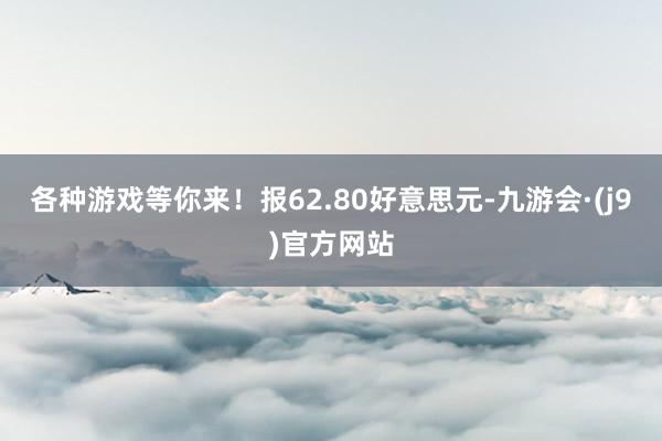 各种游戏等你来！报62.80好意思元-九游会·(j9)官方网站