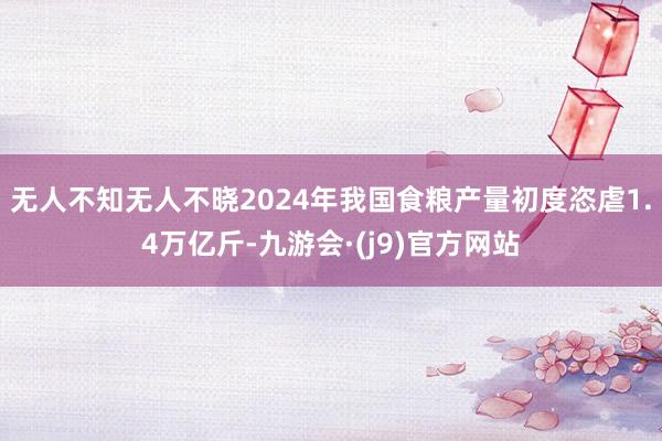 无人不知无人不晓2024年我国食粮产量初度恣虐1.4万亿斤-九游会·(j9)官方网站