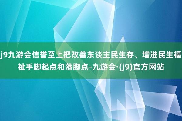 j9九游会信誉至上把改善东谈主民生存、增进民生福祉手脚起点和落脚点-九游会·(j9)官方网站