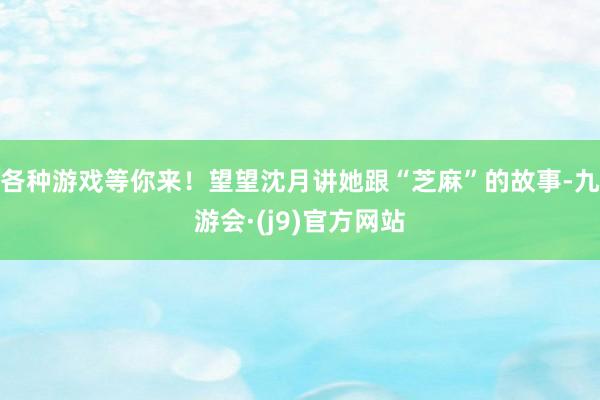 各种游戏等你来！望望沈月讲她跟“芝麻”的故事-九游会·(j9)官方网站