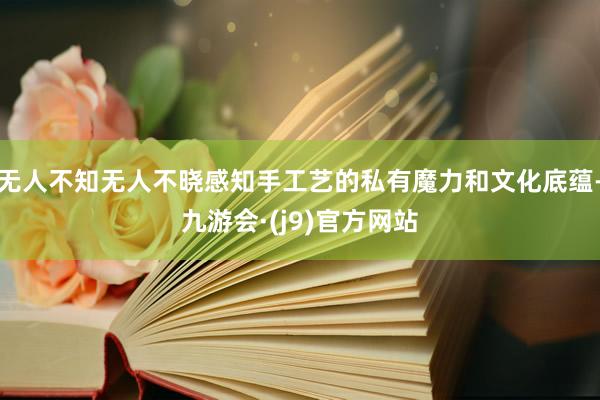 无人不知无人不晓感知手工艺的私有魔力和文化底蕴-九游会·(j9)官方网站