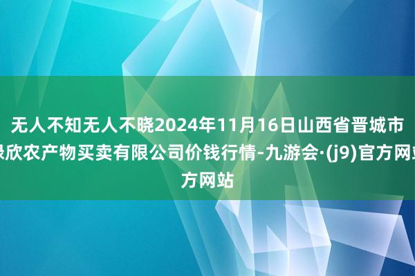 无人不知无人不晓2024年11月16日山西省晋城市绿欣农产物买卖有限公司价钱行情-九游会·(j9)官方网站