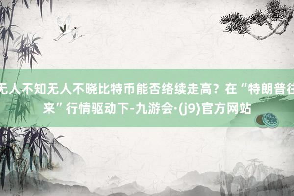 无人不知无人不晓比特币能否络续走高？在“特朗普往来”行情驱动下-九游会·(j9)官方网站