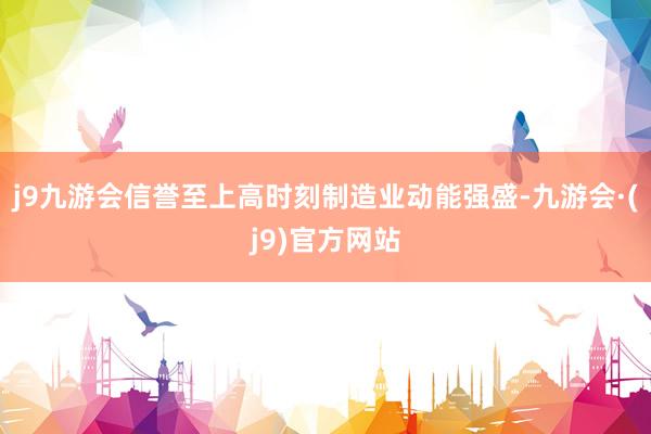 j9九游会信誉至上高时刻制造业动能强盛-九游会·(j9)官方网站
