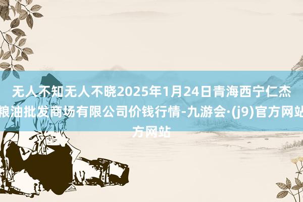 无人不知无人不晓2025年1月24日青海西宁仁杰粮油批发商场有限公司价钱行情-九游会·(j9)官方网站