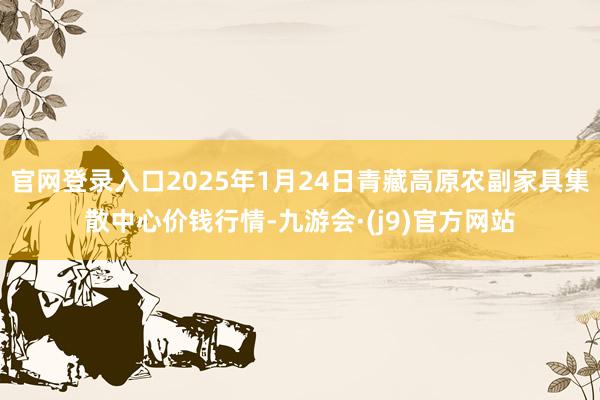 官网登录入口2025年1月24日青藏高原农副家具集散中心价钱行情-九游会·(j9)官方网站